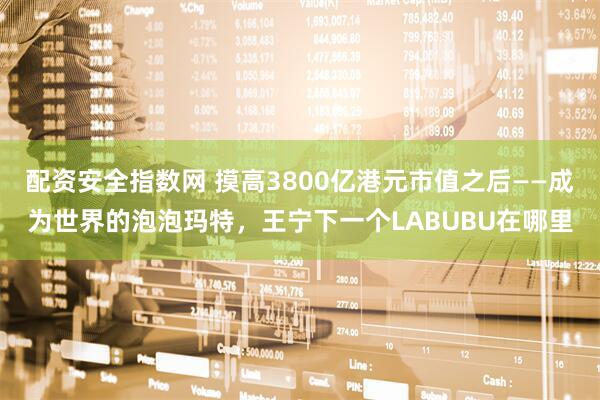 配资安全指数网 摸高3800亿港元市值之后——成为世界的泡泡玛特，王宁下一个LABUBU在哪里