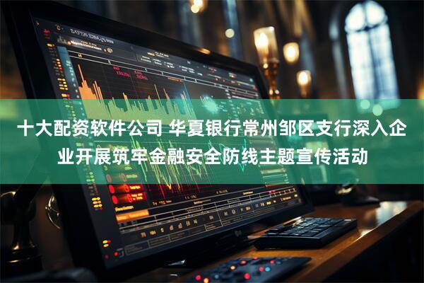 十大配资软件公司 华夏银行常州邹区支行深入企业开展筑牢金融安全防线主题宣传活动