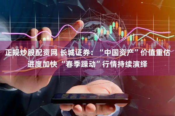正规炒股配资网 长城证券：“中国资产”价值重估进度加快 “春季躁动”行情持续演绎