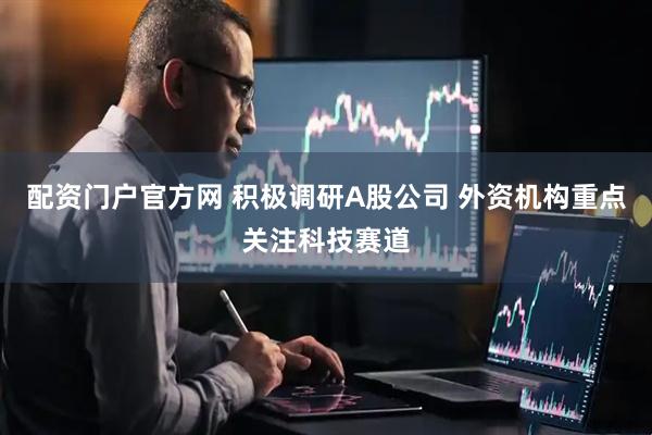 配资门户官方网 积极调研A股公司 外资机构重点关注科技赛道