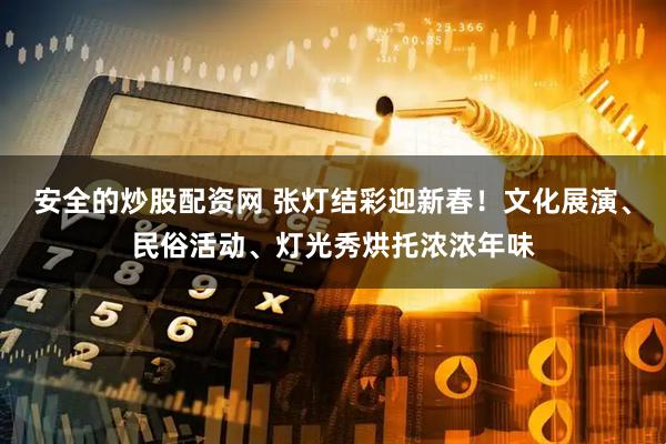 安全的炒股配资网 张灯结彩迎新春！文化展演、民俗活动、灯光秀烘托浓浓年味