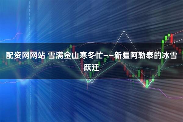 配资网网站 雪满金山寒冬忙——新疆阿勒泰的冰雪跃迁