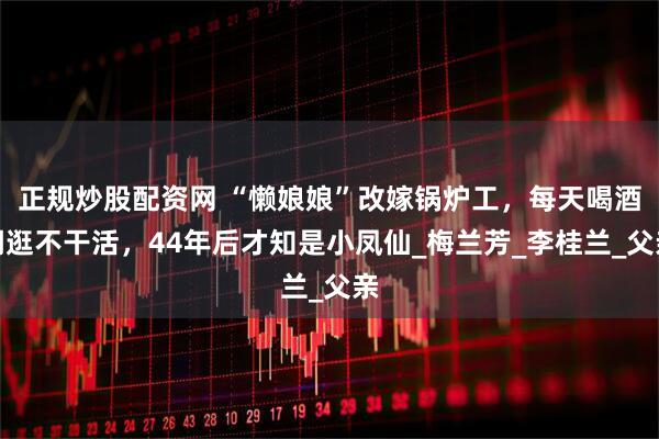 正规炒股配资网 “懒娘娘”改嫁锅炉工，每天喝酒闲逛不干活，44年后才知是小凤仙_梅兰芳_李桂兰_父亲