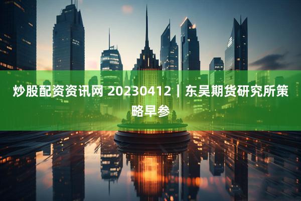 炒股配资资讯网 20230412｜东吴期货研究所策略早参