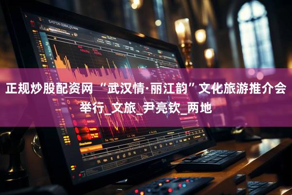 正规炒股配资网 “武汉情·丽江韵”文化旅游推介会举行_文旅_尹亮钦_两地