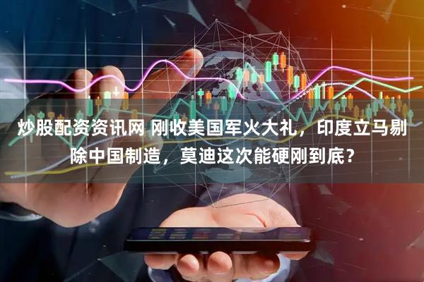 炒股配资资讯网 刚收美国军火大礼，印度立马剔除中国制造，莫迪这次能硬刚到底？