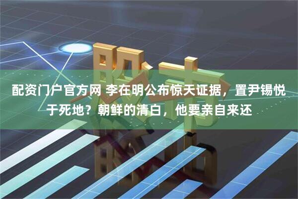 配资门户官方网 李在明公布惊天证据，置尹锡悦于死地？朝鲜的清白，他要亲自来还