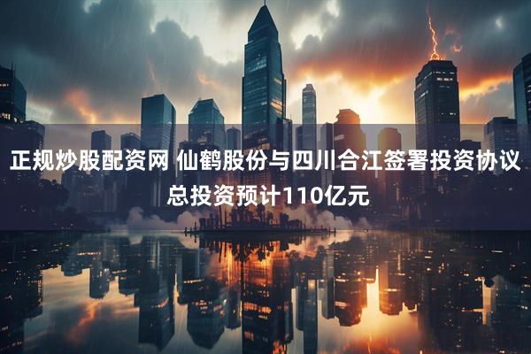 正规炒股配资网 仙鹤股份与四川合江签署投资协议 总投资预计110亿元
