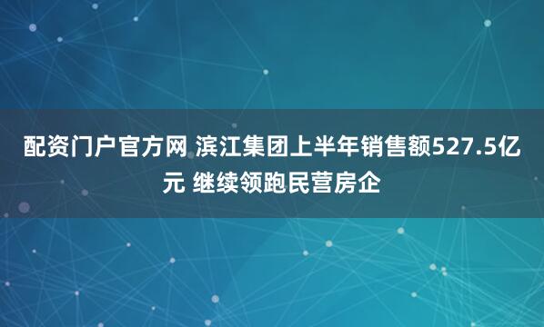 配资门户官方网 滨江集团上半年销售额527.5亿元 继续领跑民营房企