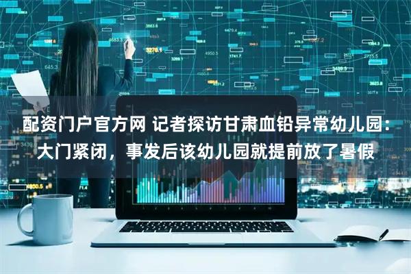 配资门户官方网 记者探访甘肃血铅异常幼儿园：大门紧闭，事发后该幼儿园就提前放了暑假