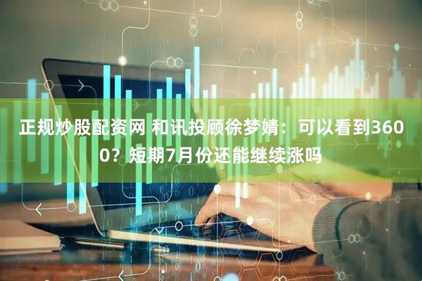 正规炒股配资网 和讯投顾徐梦婧：可以看到3600？短期7月份还能继续涨吗