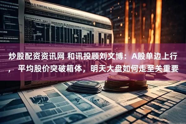 炒股配资资讯网 和讯投顾刘文博：A股单边上行， 平均股价突破箱体，明天大盘如何走至关重要