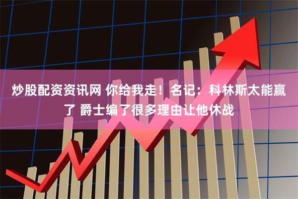 炒股配资资讯网 你给我走！名记：科林斯太能赢了 爵士编了很多理由让他休战