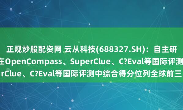 正规炒股配资网 云从科技(688327.SH)：自主研发的“从容大模型”，在OpenCompass、SuperClue、C?Eval等国际评测中综合得分位列全球前三