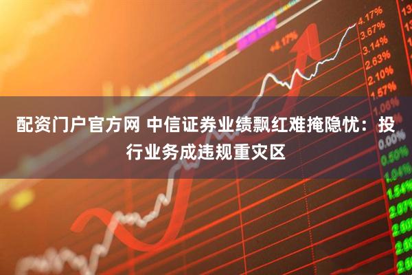 配资门户官方网 中信证券业绩飘红难掩隐忧：投行业务成违规重灾区