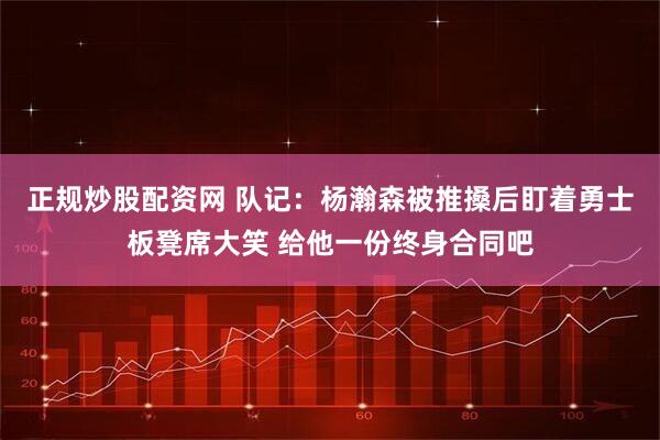 正规炒股配资网 队记：杨瀚森被推搡后盯着勇士板凳席大笑 给他一份终身合同吧