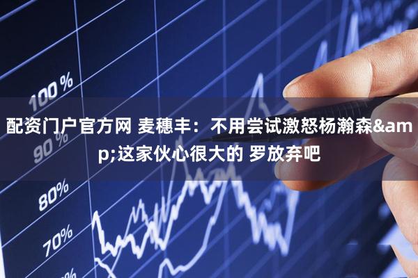 配资门户官方网 麦穗丰：不用尝试激怒杨瀚森&这家伙心很大的 罗放弃吧