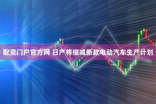 配资门户官方网 日产将缩减新款电动汽车生产计划