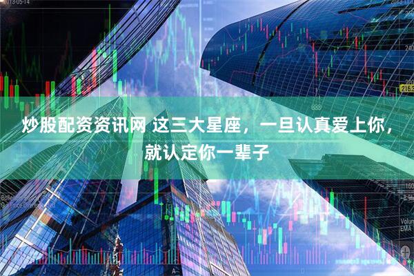 炒股配资资讯网 这三大星座，一旦认真爱上你，就认定你一辈子