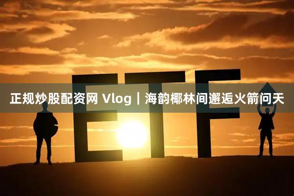 正规炒股配资网 Vlog｜海韵椰林间邂逅火箭问天