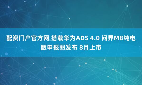 配资门户官方网 搭载华为ADS 4.0 问界M8纯电版申报图发布 8月上市