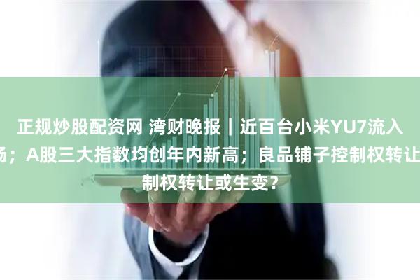 正规炒股配资网 湾财晚报｜近百台小米YU7流入二手市场；A股三大指数均创年内新高；良品铺子控制权转让或生变？