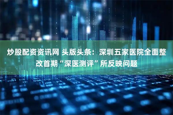 炒股配资资讯网 头版头条：深圳五家医院全面整改首期“深医测评”所反映问题