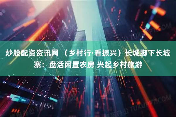 炒股配资资讯网 （乡村行·看振兴）长城脚下长城寨：盘活闲置农房 兴起乡村旅游