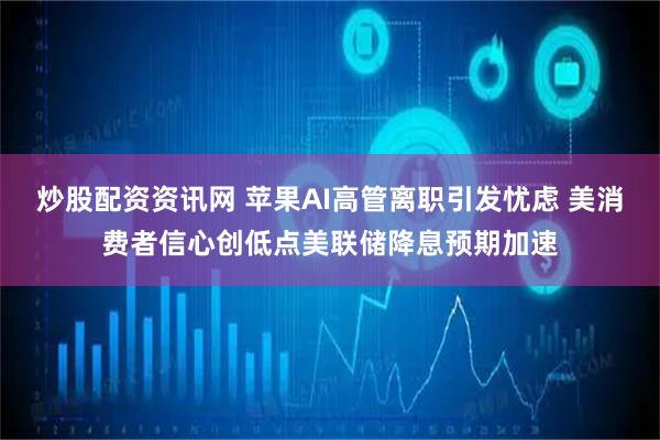 炒股配资资讯网 苹果AI高管离职引发忧虑 美消费者信心创低点美联储降息预期加速