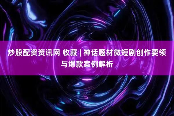 炒股配资资讯网 收藏 | 神话题材微短剧创作要领与爆款案例解析
