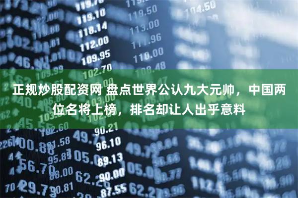 正规炒股配资网 盘点世界公认九大元帅，中国两位名将上榜，排名却让人出乎意料