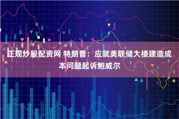 正规炒股配资网 特朗普：应就美联储大楼建造成本问题起诉鲍威尔