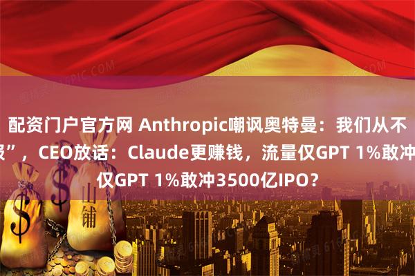 配资门户官方网 Anthropic嘲讽奥特曼：我们从不玩 “红色警报”，CEO放话：Claude更赚钱，流量仅GPT 1%敢冲3500亿IPO？