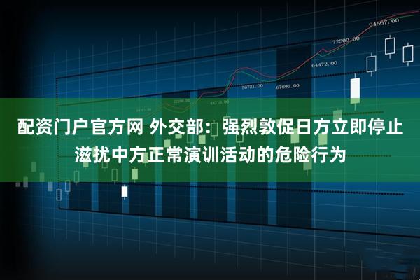 配资门户官方网 外交部:强烈敦促日方立即停止滋扰中方正常演训活动的危险行为