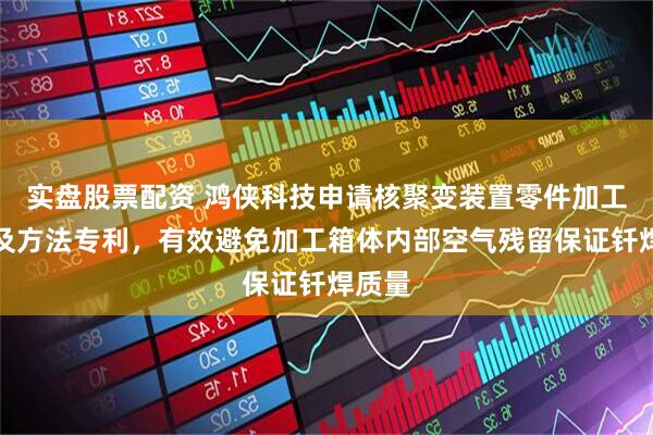 实盘股票配资 鸿侠科技申请核聚变装置零件加工设备及方法专利，有效避免加工箱体内部空气残留保证钎焊质量