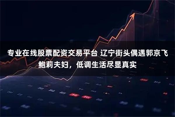 专业在线股票配资交易平台 辽宁街头偶遇郭京飞鲍莉夫妇，低调生活尽显真实