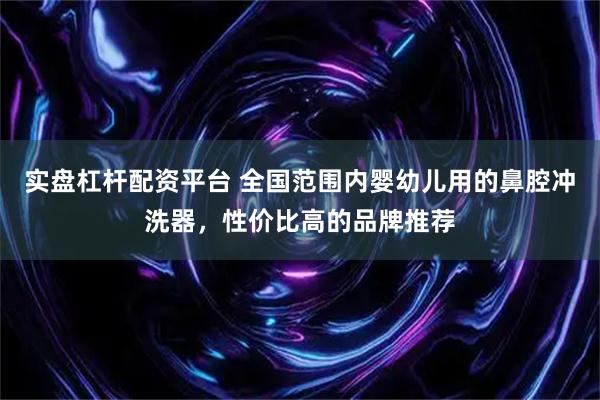实盘杠杆配资平台 全国范围内婴幼儿用的鼻腔冲洗器，性价比高的品牌推荐