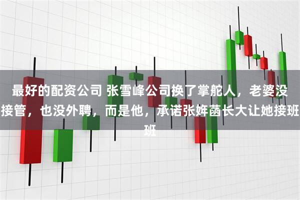 最好的配资公司 张雪峰公司换了掌舵人，老婆没接管，也没外聘，而是他，承诺张姩菡长大让她接班