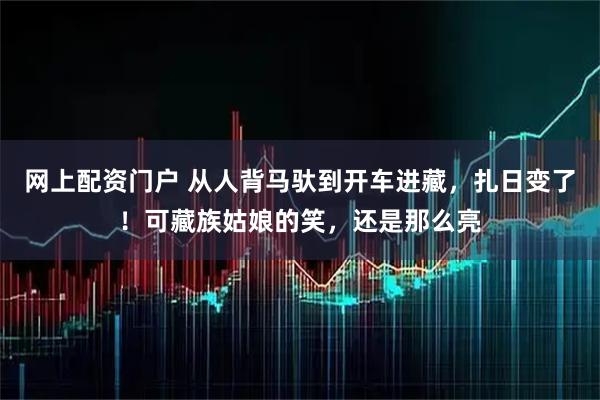 网上配资门户 从人背马驮到开车进藏，扎日变了！可藏族姑娘的笑，还是那么亮