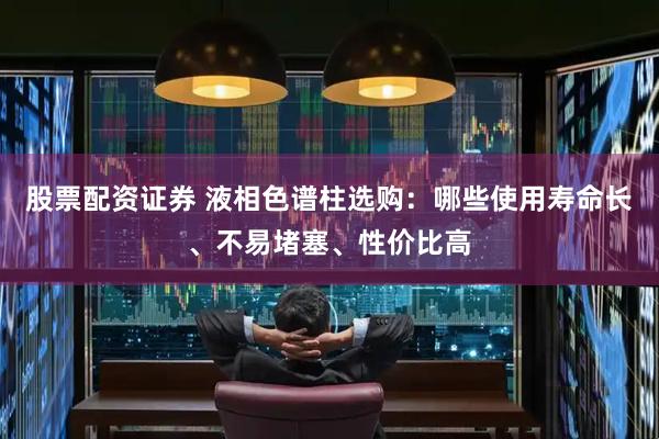 股票配资证券 液相色谱柱选购：哪些使用寿命长、不易堵塞、性价比高