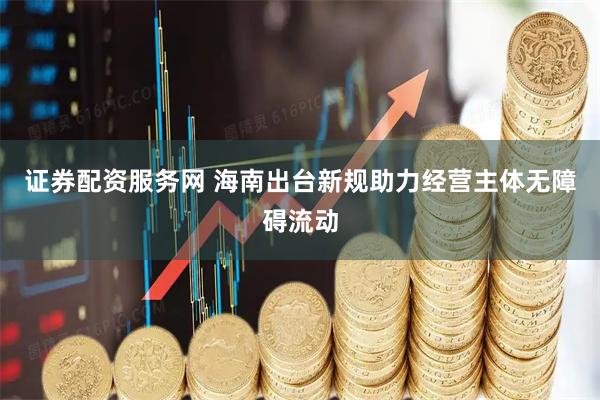 证券配资服务网 海南出台新规助力经营主体无障碍流动