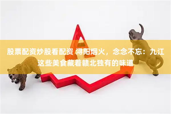 股票配资炒股看配资 浔阳烟火，念念不忘：九江这些美食藏着赣北独有的味道