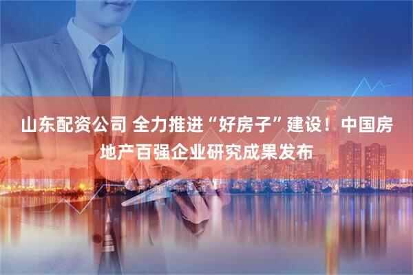 山东配资公司 全力推进“好房子”建设！中国房地产百强企业研究成果发布