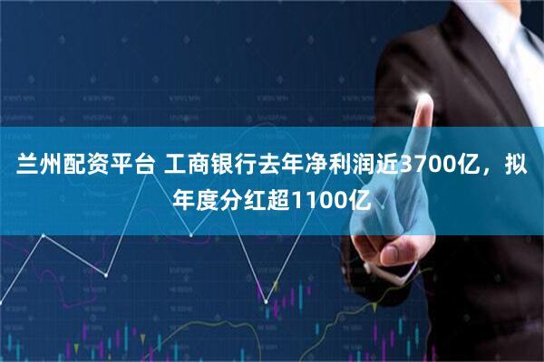 兰州配资平台 工商银行去年净利润近3700亿，拟年度分红超1100亿
