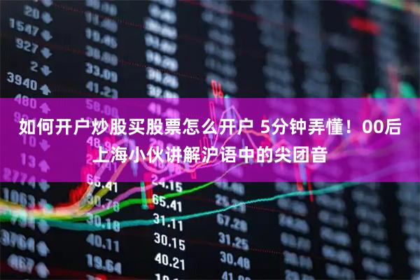 如何开户炒股买股票怎么开户 5分钟弄懂！00后上海小伙讲解沪语中的尖团音