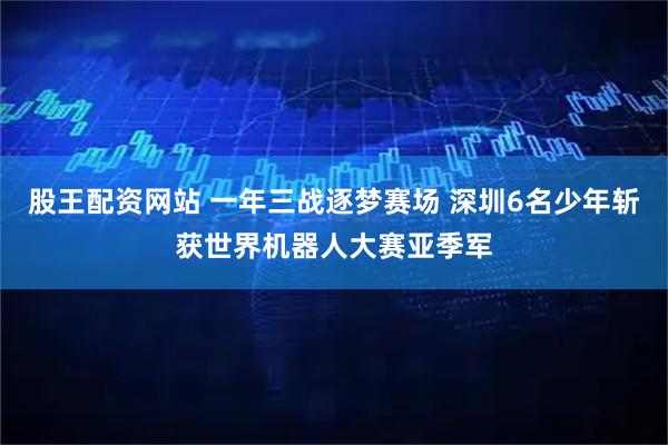 股王配资网站 一年三战逐梦赛场 深圳6名少年斩获世界机器人大赛亚季军
