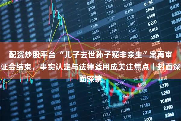 配资炒股平台 “儿子去世孙子疑非亲生”案再审听证会结束，事实认定与法律适用成关注焦点｜封面深镜