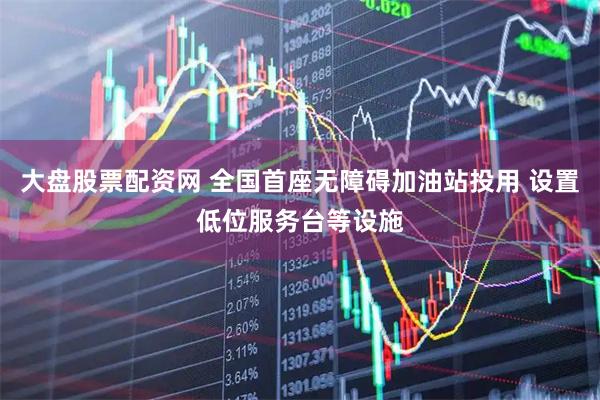 大盘股票配资网 全国首座无障碍加油站投用 设置低位服务台等设施