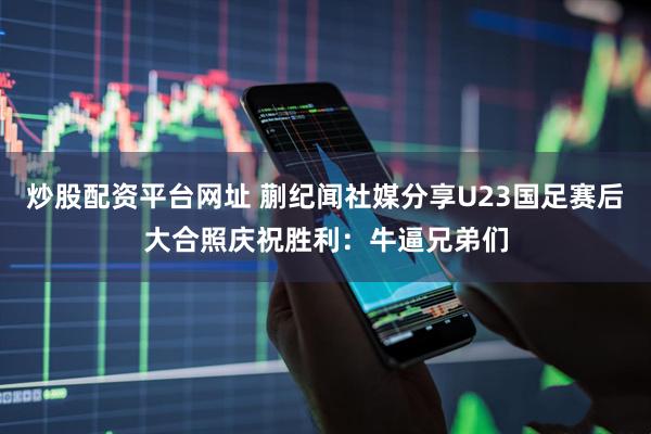 炒股配资平台网址 蒯纪闻社媒分享U23国足赛后大合照庆祝胜利：牛逼兄弟们