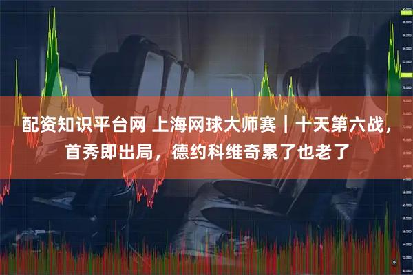 配资知识平台网 上海网球大师赛｜十天第六战，首秀即出局，德约科维奇累了也老了